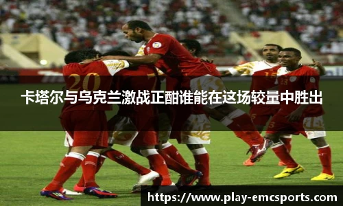 卡塔尔与乌克兰激战正酣谁能在这场较量中胜出